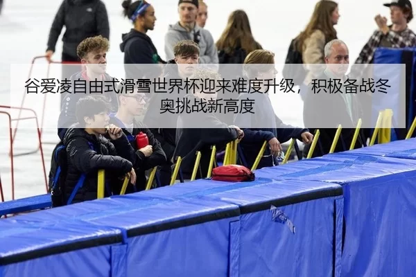 谷爱凌自由式滑雪世界杯迎来难度升级，积极备战冬奥挑战新高度