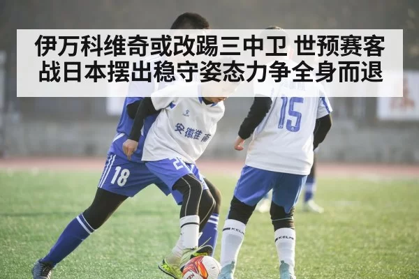 伊万科维奇或改踢三中卫 世预赛客战日本摆出稳守姿态力争全身而退