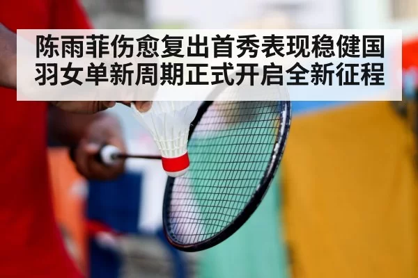 陈雨菲伤愈复出首秀表现稳健国羽女单新周期正式开启全新征程