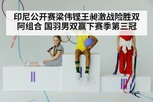 印尼公开赛梁伟铿王昶激战险胜双阿组合 国羽男双赢下赛季第三冠