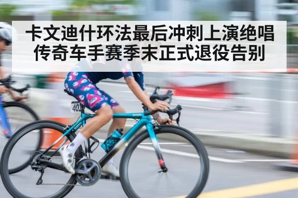 卡文迪什环法最后冲刺上演绝唱 传奇车手赛季末正式退役告别