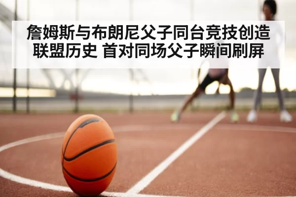 詹姆斯与布朗尼父子同台竞技创造联盟历史 首对同场父子瞬间刷屏